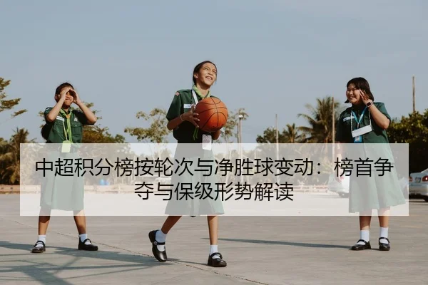 中超积分榜按轮次与净胜球变动：榜首争夺与保级形势解读